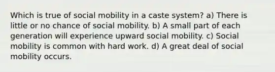 Which is true of <a href='https://www.questionai.com/knowledge/kwMCQRIHge-social-mobility' class='anchor-knowledge'>social mobility</a> in a caste system? a) There is little or no chance of social mobility. b) A small part of each generation will experience upward social mobility. c) Social mobility is common with hard work. d) A great deal of social mobility occurs.