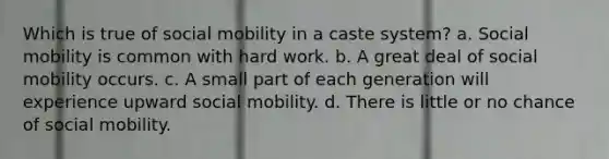 Which is true of social mobility in a caste system? a. Social mobility is common with hard work. b. A great deal of social mobility occurs. c. A small part of each generation will experience upward social mobility. d. There is little or no chance of social mobility.