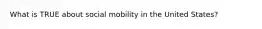 What is TRUE about social mobility in the United States?