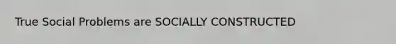 True Social Problems are SOCIALLY CONSTRUCTED