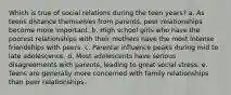 Which is true of social relations during the teen years? a. As teens distance themselves from parents, peer relationships become more important. b. High school girls who have the poorest relationships with their mothers have the most intense friendships with peers. c. Parental influence peaks during mid to late adolescence. d. Most adolescents have serious disagreements with parents, leading to great social stress. e. Teens are generally more concerned with family relationships than peer relationships.