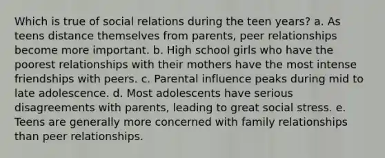 Which is true of social relations during the teen years? a. As teens distance themselves from parents, peer relationships become more important. b. High school girls who have the poorest relationships with their mothers have the most intense friendships with peers. c. Parental influence peaks during mid to late adolescence. d. Most adolescents have serious disagreements with parents, leading to great social stress. e. Teens are generally more concerned with family relationships than peer relationships.