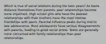 Which is true of social relations during the teen years? As teens distance themselves from parents, peer relationships become more important. High school girls who have the poorest relationships with their mothers have the most intense friendships with peers. Parental influence peaks during mid to late adolescence. Most adolescents have serious disagreements with parents, leading to great social stress. Teens are generally more concerned with family relationships than peer relationships.