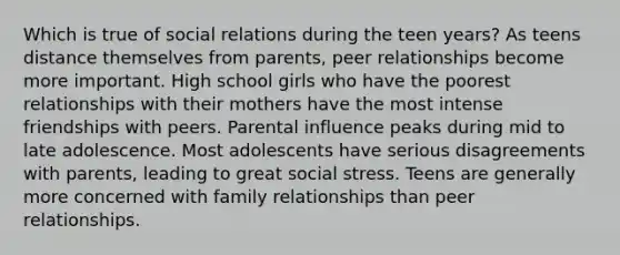 Which is true of social relations during the teen years? As teens distance themselves from parents, peer relationships become more important. High school girls who have the poorest relationships with their mothers have the most intense friendships with peers. Parental influence peaks during mid to late adolescence. Most adolescents have serious disagreements with parents, leading to great social stress. Teens are generally more concerned with family relationships than peer relationships.