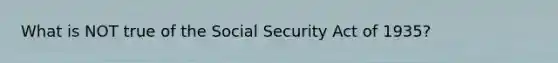 What is NOT true of the Social Security Act of 1935?