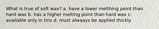 What is true of soft wax? a. have a lower melthing point than hard wax b. has a higher melting point than hard wax c. available only in tins d. must alwaays be applied thickly