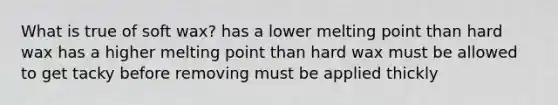 What is true of soft wax? has a lower melting point than hard wax has a higher melting point than hard wax must be allowed to get tacky before removing must be applied thickly