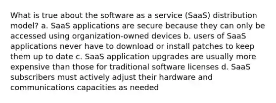 What is true about the software as a service (SaaS) distribution model? a. SaaS applications are secure because they can only be accessed using organization-owned devices b. users of SaaS applications never have to download or install patches to keep them up to date c. SaaS application upgrades are usually more expensive than those for traditional software licenses d. SaaS subscribers must actively adjust their hardware and communications capacities as needed