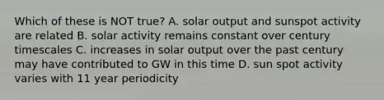 Which of these is NOT true? A. solar output and sunspot activity are related B. solar activity remains constant over century timescales C. increases in solar output over the past century may have contributed to GW in this time D. sun spot activity varies with 11 year periodicity