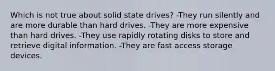 Which is not true about solid state drives? -They run silently and are more durable than hard drives. -They are more expensive than hard drives. -They use rapidly rotating disks to store and retrieve digital information. -They are fast access storage devices.