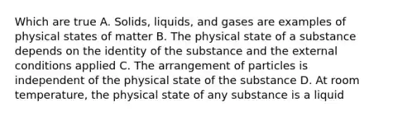 Which are true A. Solids, liquids, and gases are examples of physical states of matter B. The physical state of a substance depends on the identity of the substance and the external conditions applied C. The arrangement of particles is independent of the physical state of the substance D. At room temperature, the physical state of any substance is a liquid