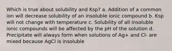 Which is true about solubility and Ksp? a. Addition of a common ion will decrease solubility of an insoluble ionic compound b. Ksp will not change with temperature c. Solubility of all insoluble ionic compounds will be affected by the pH of the solution d. Precipitate will always form when solutions of Ag+ and Cl- are mixed because AgCl is insoluble