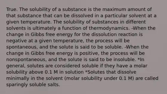 True. The solubility of a substance is the maximum amount of that substance that can be dissolved in a particular solvent at a given temperature. The solubility of substances in different solvents is ultimately a function of thermodynamics. -When the change in Gibbs free energy for the dissolution reaction is negative at a given temperature, the process will be spontaneous, and the solute is said to be soluble. -When the change in Gibbs free energy is positive, the process will be nonspontaneous, and the solute is said to be insoluble. *In general, solutes are considered soluble if they have a molar solubility above 0.1 M in solution *Solutes that dissolve minimally in the solvent (molar solubility under 0.1 M) are called sparingly soluble salts.