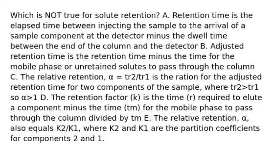 Which is NOT true for solute retention? A. Retention time is the elapsed time between injecting the sample to the arrival of a sample component at the detector minus the dwell time between the end of the column and the detector B. Adjusted retention time is the retention time minus the time for the mobile phase or unretained solutes to pass through the column C. The relative retention, α = tr2/tr1 is the ration for the adjusted retention time for two components of the sample, where tr2>tr1 so α>1 D. The retention factor (k) is the time (r) required to elute a component minus the time (tm) for the mobile phase to pass through the column divided by tm E. The relative retention, α, also equals K2/K1, where K2 and K1 are the partition coefficients for components 2 and 1.