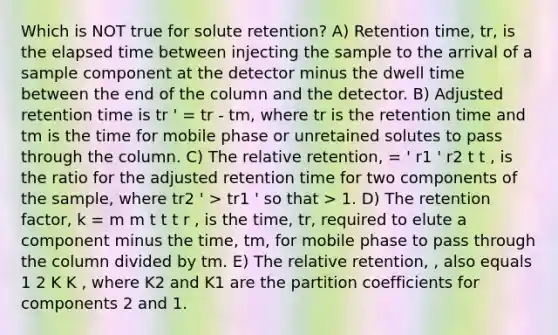 Which is NOT true for solute retention? A) Retention time, tr, is the elapsed time between injecting the sample to the arrival of a sample component at the detector minus the dwell time between the end of the column and the detector. B) Adjusted retention time is tr ' = tr - tm, where tr is the retention time and tm is the time for mobile phase or unretained solutes to pass through the column. C) The relative retention, = ' r1 ' r2 t t , is the ratio for the adjusted retention time for two components of the sample, where tr2 ' > tr1 ' so that > 1. D) The retention factor, k = m m t t t r , is the time, tr, required to elute a component minus the time, tm, for mobile phase to pass through the column divided by tm. E) The relative retention, , also equals 1 2 K K , where K2 and K1 are the partition coefficients for components 2 and 1.