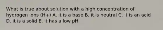 What is true about solution with a high concentration of hydrogen ions (H+) A. it is a base B. it is neutral C. it is an acid D. it is a solid E. it has a low pH