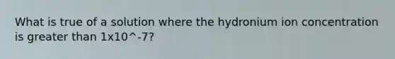 What is true of a solution where the hydronium ion concentration is greater than 1x10^-7?