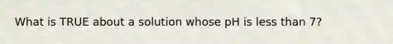 What is TRUE about a solution whose pH is less than 7?