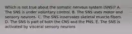 Which is not true about the somatic nervous system (SNS)? A. The SNS is under voluntary control. B. The SNS uses motor and sensory neurons. C. The SNS innervates skeletal muscle fibers. D. The SNS is part of both the CNS and the PNS. E. The SNS is activated by visceral sensory neurons