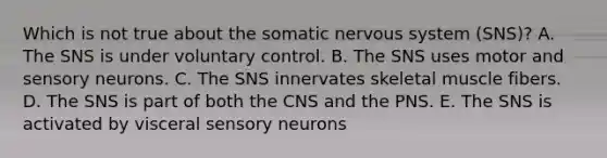 Which is not true about the somatic nervous system (SNS)? A. The SNS is under voluntary control. B. The SNS uses motor and sensory neurons. C. The SNS innervates skeletal muscle fibers. D. The SNS is part of both the CNS and the PNS. E. The SNS is activated by visceral sensory neurons