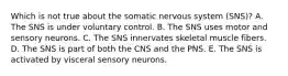 Which is not true about the somatic nervous system (SNS)? A. The SNS is under voluntary control. B. The SNS uses motor and sensory neurons. C. The SNS innervates skeletal muscle fibers. D. The SNS is part of both the CNS and the PNS. E. The SNS is activated by visceral sensory neurons.