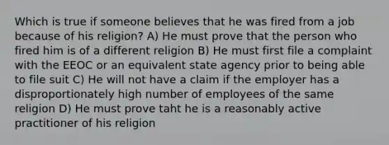 Which is true if someone believes that he was fired from a job because of his religion? A) He must prove that the person who fired him is of a different religion B) He must first file a complaint with the EEOC or an equivalent state agency prior to being able to file suit C) He will not have a claim if the employer has a disproportionately high number of employees of the same religion D) He must prove taht he is a reasonably active practitioner of his religion