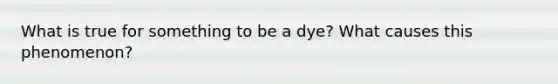 What is true for something to be a dye? What causes this phenomenon?