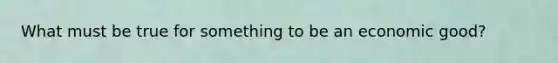What must be true for something to be an economic good?