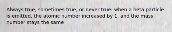 Always true, sometimes true, or never true: when a beta particle is emitted, the atomic number increased by 1, and the mass number stays the same