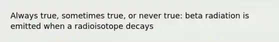 Always true, sometimes true, or never true: beta radiation is emitted when a radioisotope decays