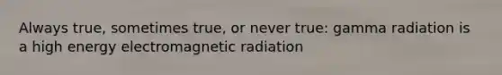 Always true, sometimes true, or never true: gamma radiation is a high energy electromagnetic radiation