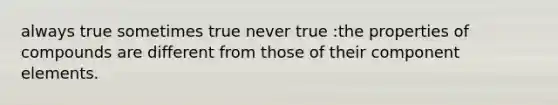 always true sometimes true never true :the properties of compounds are different from those of their component elements.