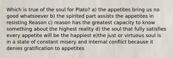 Which is true of the soul for Plato? a) the appetites bring us no good whatsoever b) the spirited part assists the appetites in resisting Reason c) reason has the greatest capacity to know something about the highest reality d) the soul that fully satisfies every appetite will be the happiest e)the just or virtuous soul is in a state of constant misery and internal conflict because it denies gratification to appetites