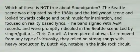 Which of these is NOT true about Soundgarden? -The Seattle scene was disgusted by the 1980s and the Hollywood scene and looked towards college and punk music for inspiration, and focused on reality based lyrics. -The band signed with A&M records, and were promptly ridiculed in the Seattle scene Led by singer/guitarist Chris Cornell -A three-piece that was far removed from any type of virtuosity, they relied on strong songs with heavy production by Butch Vig, notable in the indie rock circuit.