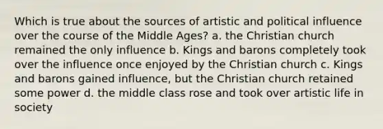 Which is true about the sources of artistic and political influence over the course of the Middle Ages? a. the Christian church remained the only influence b. Kings and barons completely took over the influence once enjoyed by the Christian church c. Kings and barons gained influence, but the Christian church retained some power d. the middle class rose and took over artistic life in society