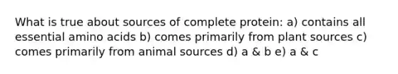 What is true about sources of complete protein: a) contains all essential amino acids b) comes primarily from plant sources c) comes primarily from animal sources d) a & b e) a & c