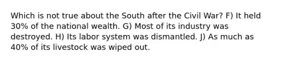 Which is not true about the South after the Civil War? F) It held 30% of the national wealth. G) Most of its industry was destroyed. H) Its labor system was dismantled. J) As much as 40% of its livestock was wiped out.