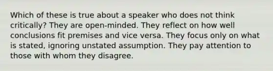 Which of these is true about a speaker who does not think critically? They are open-minded. They reflect on how well conclusions fit premises and vice versa. They focus only on what is stated, ignoring unstated assumption. They pay attention to those with whom they disagree.