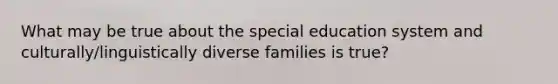 What may be true about the special education system and culturally/linguistically diverse families is true?