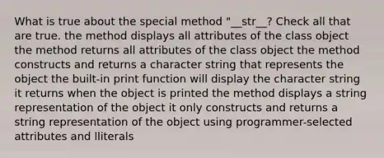 What is true about the special method "__str__? Check all that are true. the method displays all attributes of the class object the method returns all attributes of the class object the method constructs and returns a character string that represents the object the built-in print function will display the character string it returns when the object is printed the method displays a string representation of the object it only constructs and returns a string representation of the object using programmer-selected attributes and lliterals