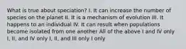 What is true about speciation? I. It can increase the number of species on the planet II. It is a mechanism of evolution III. It happens to an individual IV. It can result when populations become isolated from one another All of the above I and IV only I, II, and IV only I, II, and III only I only