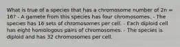 What is true of a species that has a chromosome number of 2n = 16? - A gamete from this species has four chromosomes. - The species has 16 sets of chromosomes per cell. - Each diploid cell has eight homologous pairs of chromosomes. - The species is diploid and has 32 chromosomes per cell.