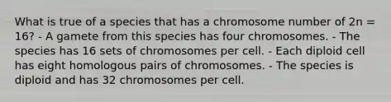 What is true of a species that has a chromosome number of 2n = 16? - A gamete from this species has four chromosomes. - The species has 16 sets of chromosomes per cell. - Each diploid cell has eight homologous pairs of chromosomes. - The species is diploid and has 32 chromosomes per cell.