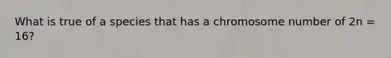 What is true of a species that has a chromosome number of 2n = 16?