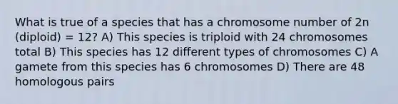 What is true of a species that has a chromosome number of 2n (diploid) = 12? A) This species is triploid with 24 chromosomes total B) This species has 12 different types of chromosomes C) A gamete from this species has 6 chromosomes D) There are 48 homologous pairs