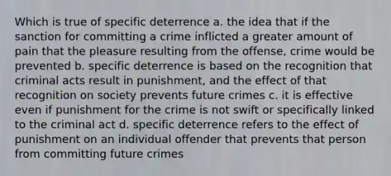 Which is true of specific deterrence a. the idea that if the sanction for committing a crime inflicted a greater amount of pain that the pleasure resulting from the offense, crime would be prevented b. specific deterrence is based on the recognition that criminal acts result in punishment, and the effect of that recognition on society prevents future crimes c. it is effective even if punishment for the crime is not swift or specifically linked to the criminal act d. specific deterrence refers to the effect of punishment on an individual offender that prevents that person from committing future crimes