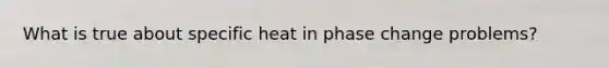 What is true about specific heat in phase change problems?