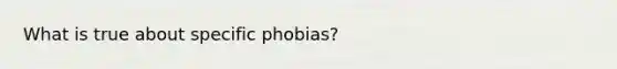 What is true about specific phobias?