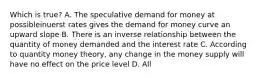 Which is true? A. The speculative demand for money at possibleinuerst rates gives the demand for money curve an upward slope B. There is an inverse relationship between the quantity of money demanded and the interest rate C. According to quantity money theory, any change in the money supply will have no effect on the price level D. All