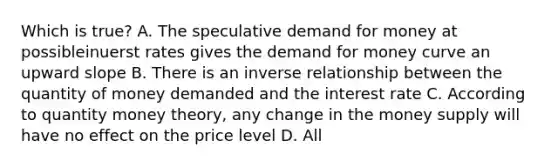 Which is true? A. The speculative demand for money at possibleinuerst rates gives the demand for money curve an upward slope B. There is an inverse relationship between the quantity of money demanded and the interest rate C. According to quantity money theory, any change in the money supply will have no effect on the price level D. All